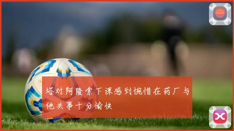 塔对阿隆索下课感到惋惜在药厂与他共事十分愉快