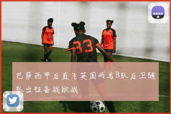 巴萨西甲后直飞英国两名B队后卫随队出征备战欧战