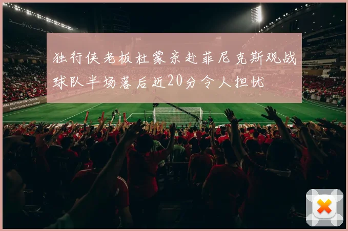 独行侠老板杜蒙亲赴菲尼克斯观战球队半场落后近20分令人担忧