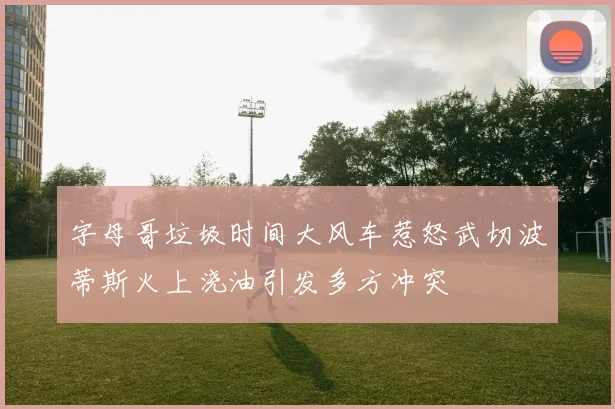 字母哥垃圾时间大风车惹怒武切波蒂斯火上浇油引发多方冲突