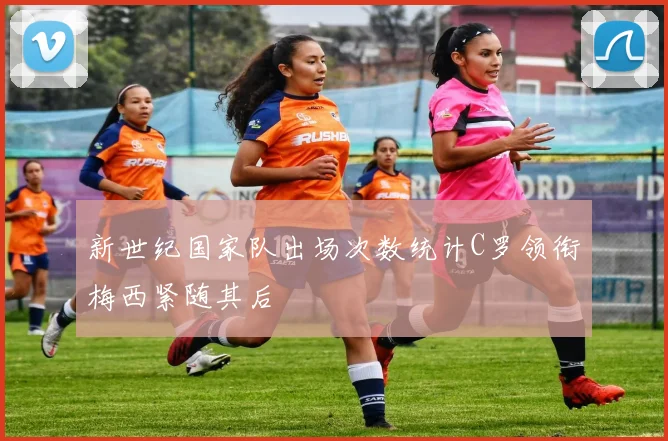 新世纪国家队出场次数统计C罗领衔梅西紧随其后