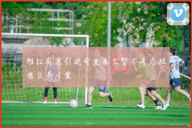 维拉有意引进奇克米兰暂不考虑租借交易方案