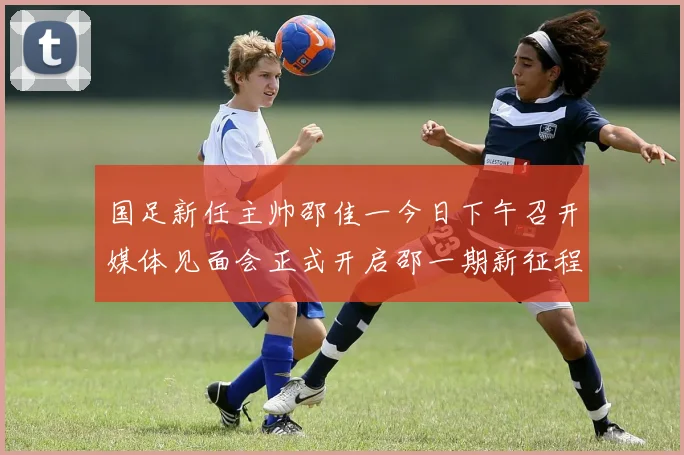 国足新任主帅邵佳一今日下午召开媒体见面会正式开启邵一期新征程