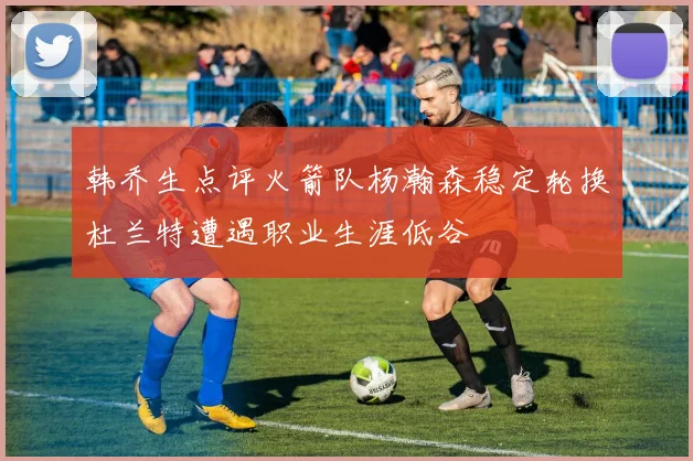 韩乔生点评火箭队杨瀚森稳定轮换杜兰特遭遇职业生涯低谷