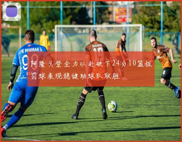 阿隆戈登全力以赴砍下24分10篮板罚球表现稳健助球队取胜