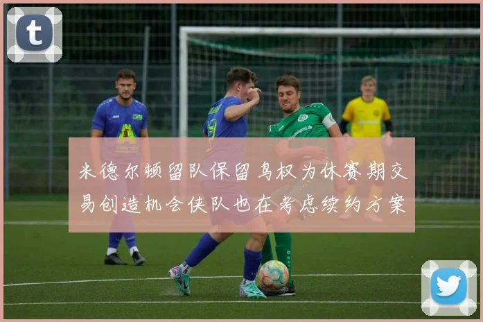 米德尔顿留队保留鸟权为休赛期交易创造机会侠队也在考虑续约方案