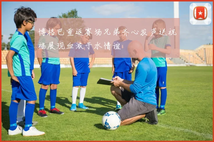 博格巴重返赛场兄弟齐心发声送祝福展现血浓于水情谊