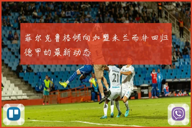 菲尔克鲁格倾向加盟米兰而非回归德甲的最新动态