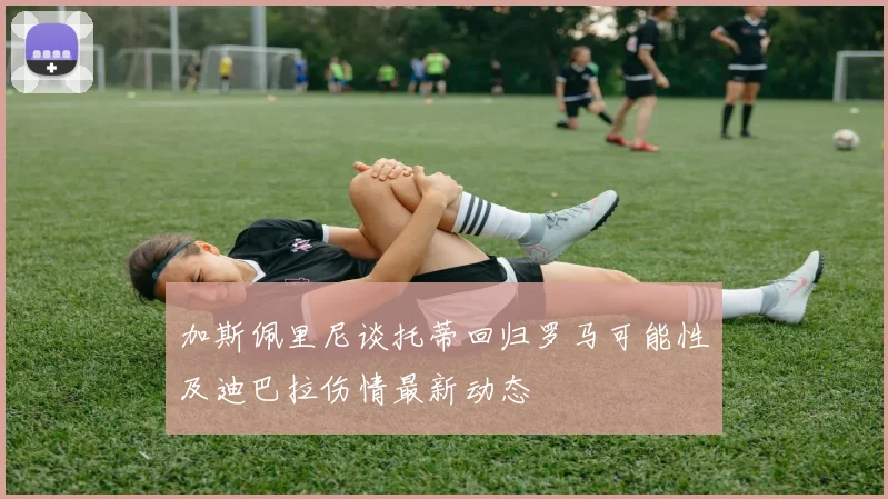 加斯佩里尼谈托蒂回归罗马可能性及迪巴拉伤情最新动态