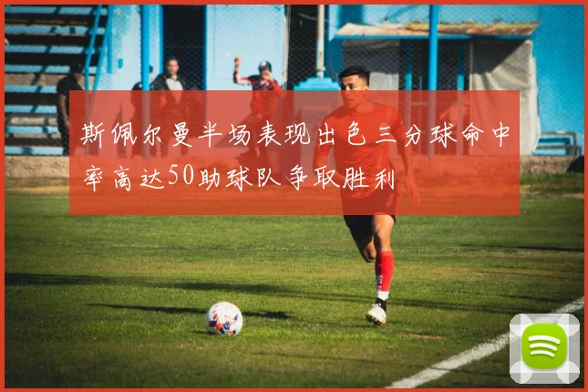 斯佩尔曼半场表现出色三分球命中率高达50助球队争取胜利