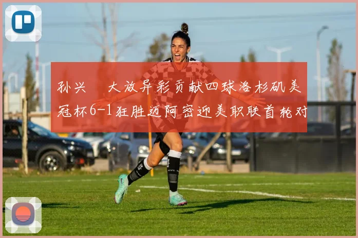 孙兴慜大放异彩贡献四球洛杉矶美冠杯6-1狂胜迈阿密迎美职联首轮对决