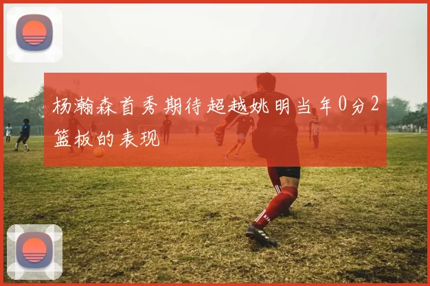杨瀚森首秀期待超越姚明当年0分2篮板的表现