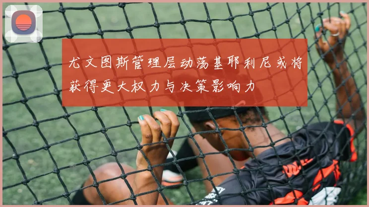 尤文图斯管理层动荡基耶利尼或将获得更大权力与决策影响力