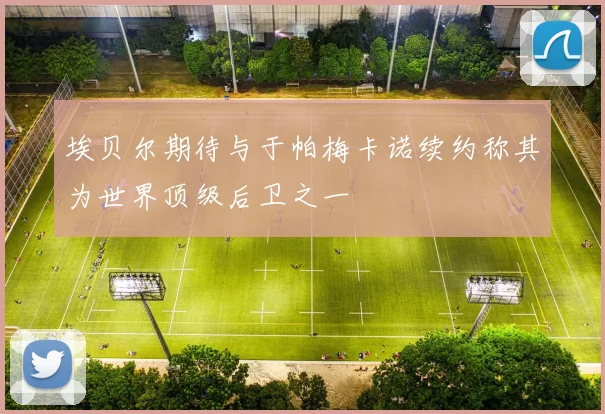 埃贝尔期待与于帕梅卡诺续约称其为世界顶级后卫之一