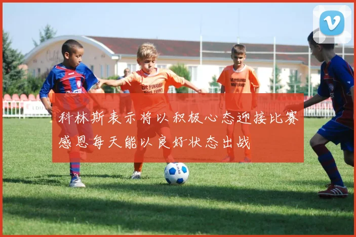 科林斯表示将以积极心态迎接比赛感恩每天能以良好状态出战