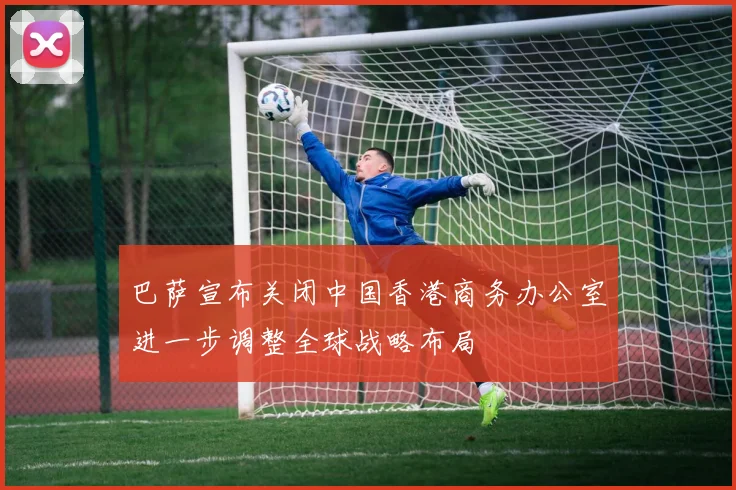 巴萨宣布关闭中国香港商务办公室进一步调整全球战略布局