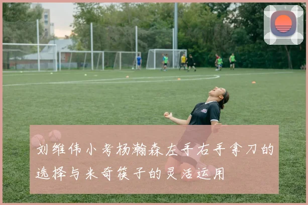 刘维伟小考杨瀚森左手右手拿刀的选择与米奇筷子的灵活运用