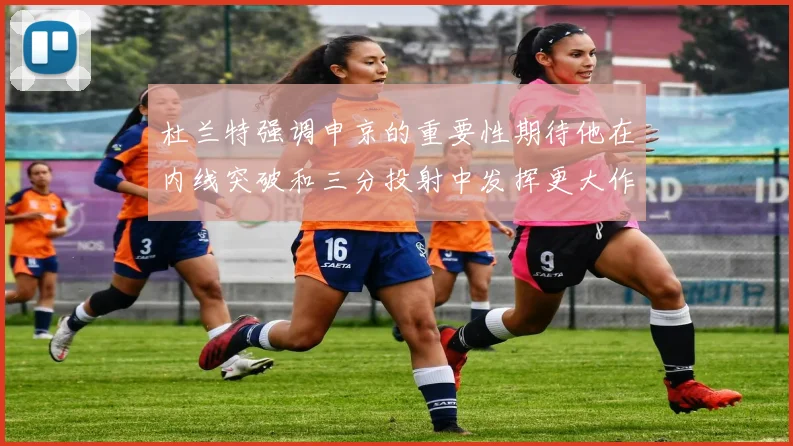 杜兰特强调申京的重要性期待他在内线突破和三分投射中发挥更大作用