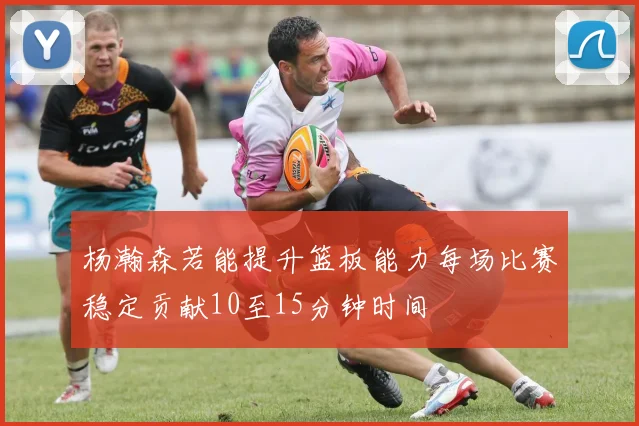杨瀚森若能提升篮板能力每场比赛稳定贡献10至15分钟时间