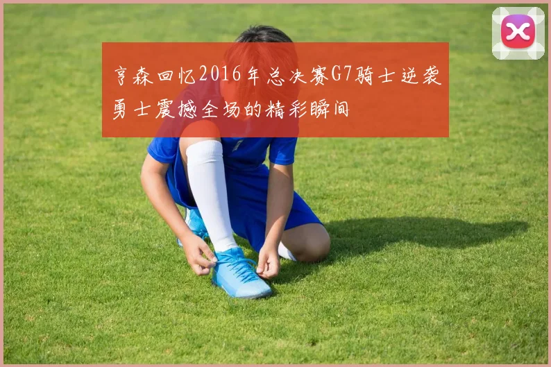 亨森回忆2016年总决赛G7骑士逆袭勇士震撼全场的精彩瞬间