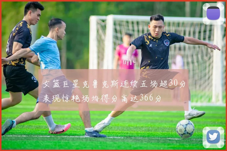 女篮巨星克鲁克斯连续五场超30分表现惊艳场均得分高达366分