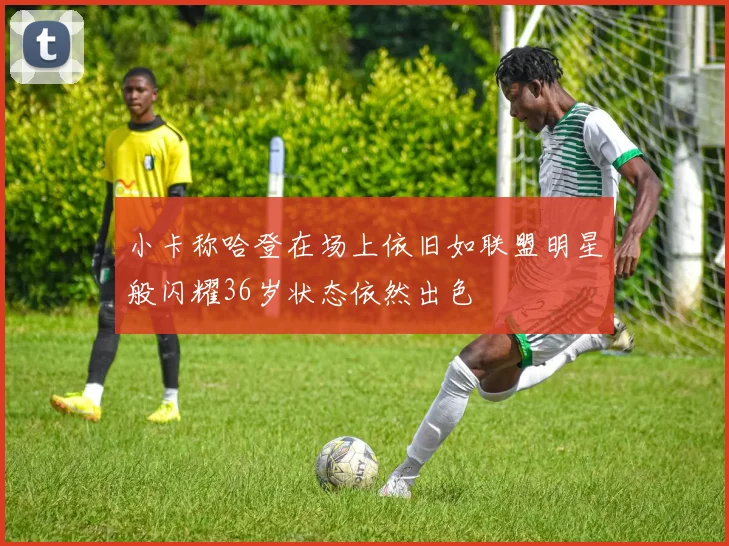 小卡称哈登在场上依旧如联盟明星般闪耀36岁状态依然出色