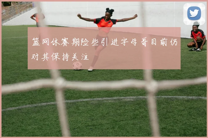 篮网休赛期险些引进字母哥目前仍对其保持关注