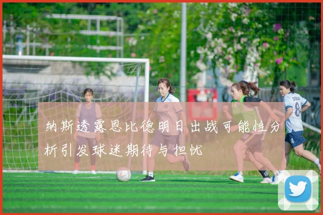 纳斯透露恩比德明日出战可能性分析引发球迷期待与担忧