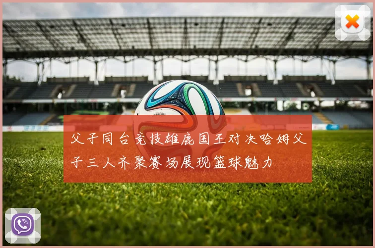 父子同台竞技雄鹿国王对决哈姆父子三人齐聚赛场展现篮球魅力