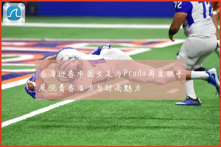 赤马迎春中国女足与Prada再度联手展现青春活力与时尚魅力