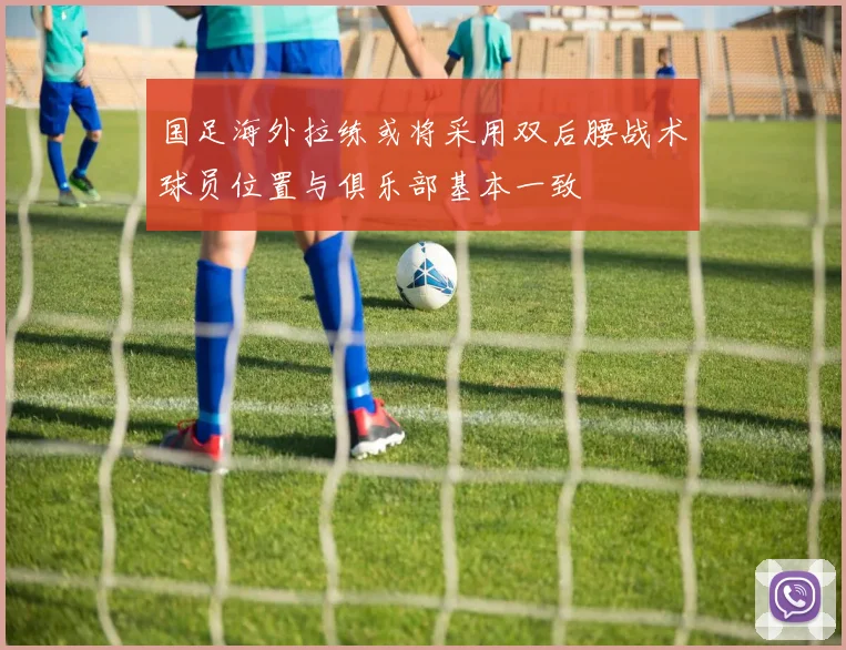 国足海外拉练或将采用双后腰战术球员位置与俱乐部基本一致