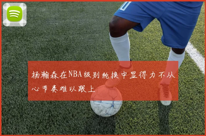 杨瀚森在NBA级别轮换中显得力不从心节奏难以跟上