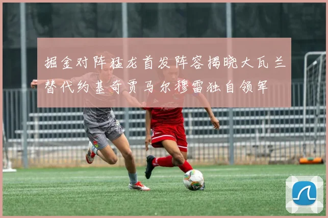 掘金对阵猛龙首发阵容揭晓大瓦兰替代约基奇贾马尔穆雷独自领军