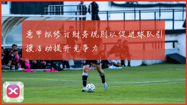 意甲拟修订财务规则以促进球队引援活动提升竞争力