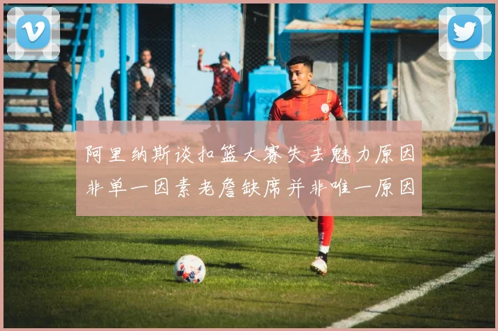 阿里纳斯谈扣篮大赛失去魅力原因非单一因素老詹缺席并非唯一原因