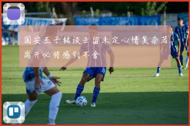国安王子铭谈去留未定心情复杂若离开必将感到不舍