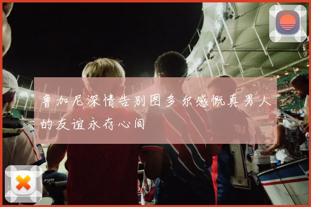 鲁加尼深情告别图多尔感慨真男人的友谊永存心间