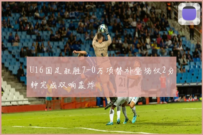 U16国足狂胜7-0万项替补登场仅2分钟完成双响轰炸