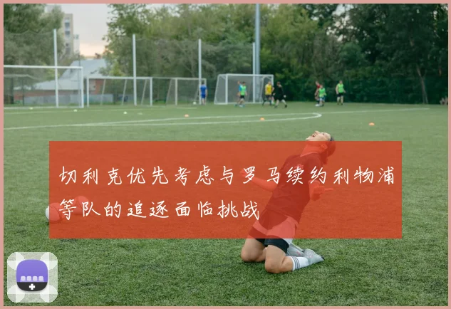 切利克优先考虑与罗马续约利物浦等队的追逐面临挑战
