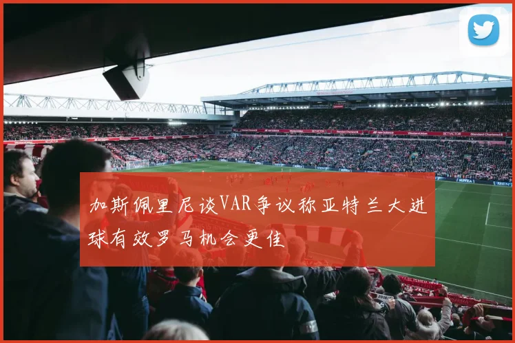 加斯佩里尼谈VAR争议称亚特兰大进球有效罗马机会更佳