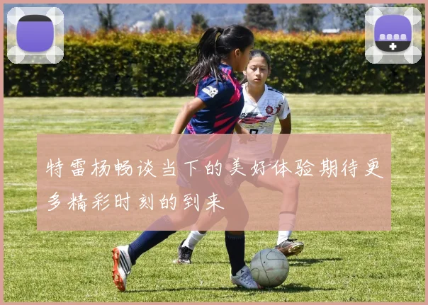 特雷杨畅谈当下的美好体验期待更多精彩时刻的到来